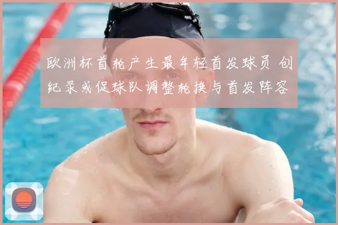 欧洲杯首轮产生最年轻首发球员 创纪录或促球队调整轮换与首发阵容