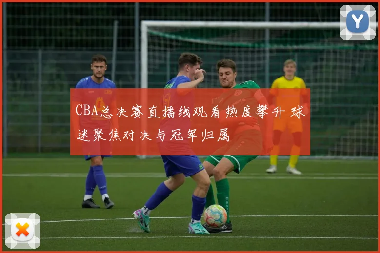 CBA总决赛直播线观看热度攀升 球迷聚焦对决与冠军归属