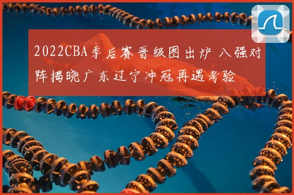 2022CBA季后赛晋级图出炉 八强对阵揭晓广东辽宁冲冠再遇考验