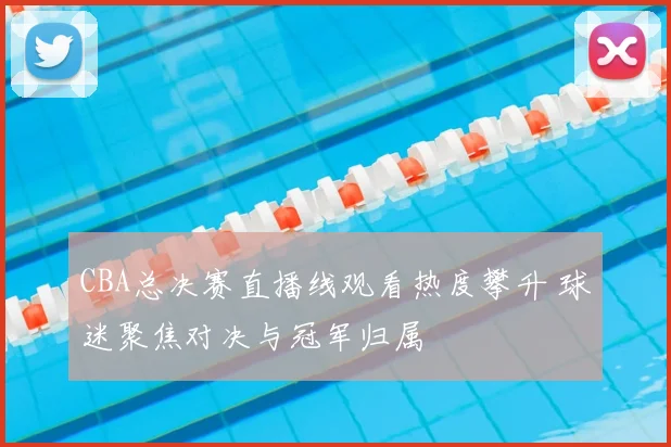 CBA总决赛直播线观看热度攀升 球迷聚焦对决与冠军归属