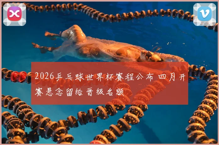 2026乒乓球世界杯赛程公布 四月开赛悬念留给晋级名额
