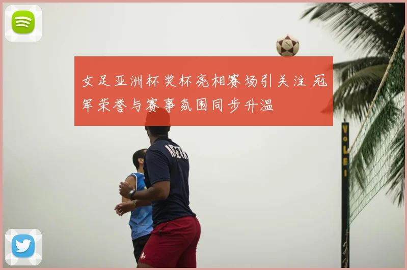 女足亚洲杯奖杯亮相赛场引关注 冠军荣誉与赛事氛围同步升温