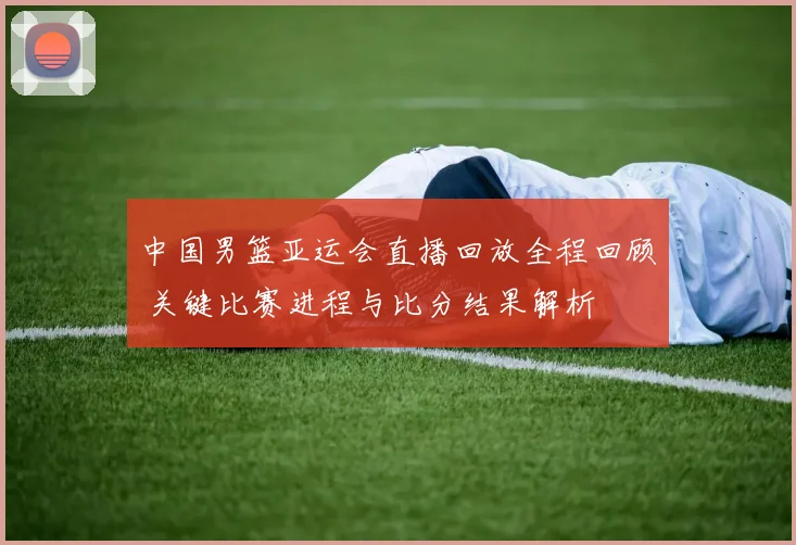 中国男篮亚运会直播回放全程回顾 关键比赛进程与比分结果解析