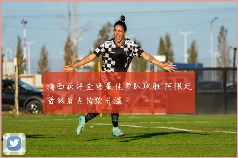 梅西获评全场最佳带队取胜 阿根廷晋级看点持续升温
