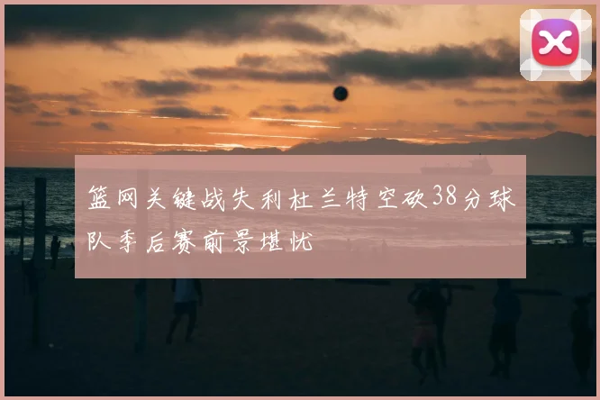 篮网关键战失利杜兰特空砍38分球队季后赛前景堪忧