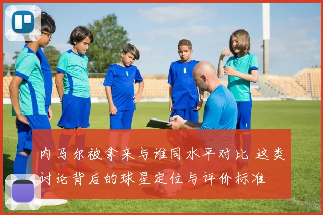 内马尔被拿来与谁同水平对比 这类讨论背后的球星定位与评价标准