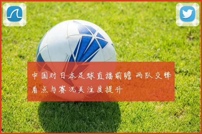 中国对日本足球直播前瞻 两队交锋看点与赛况关注度提升