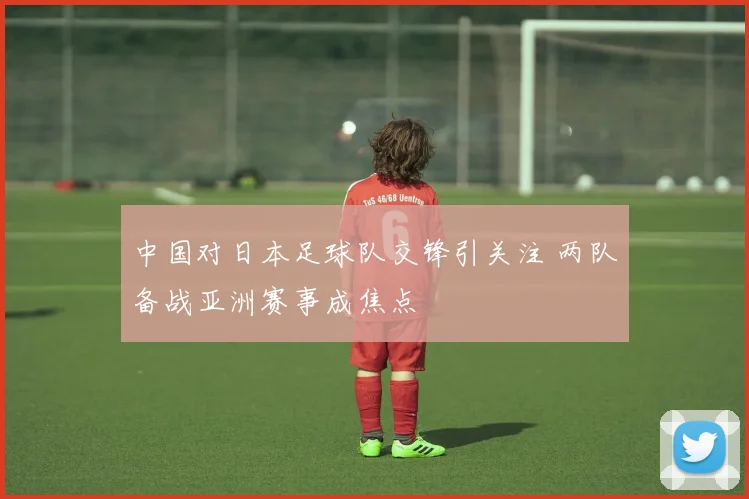 中国对日本足球队交锋引关注 两队备战亚洲赛事成焦点