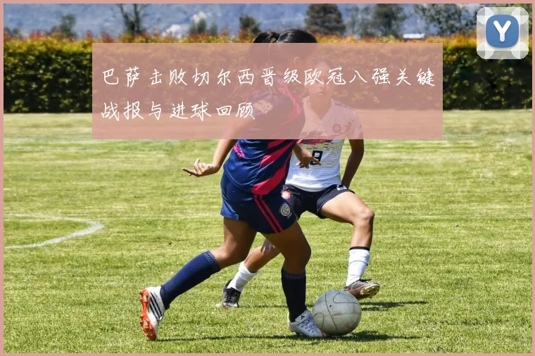 巴萨击败切尔西晋级欧冠八强关键战报与进球回顾