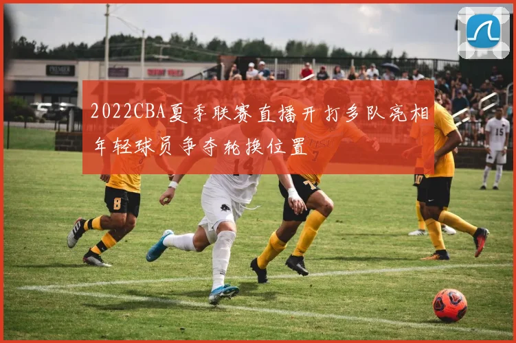 2022CBA夏季联赛直播开打多队亮相年轻球员争夺轮换位置