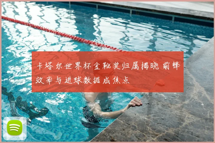 卡塔尔世界杯金靴奖归属揭晓 前锋效率与进球数据成焦点