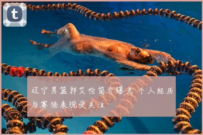 辽宁男篮郭艾伦简介曝光 个人经历与赛场表现受关注