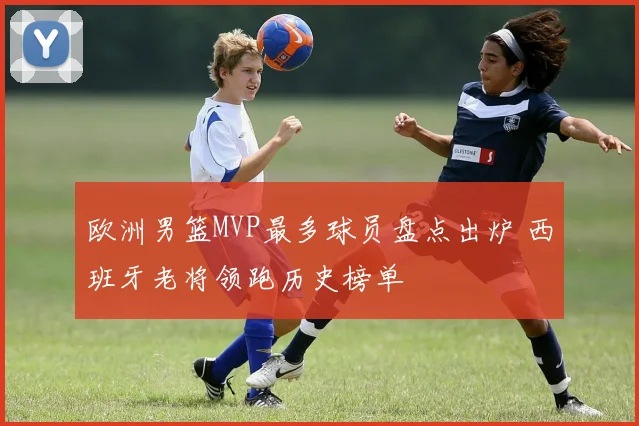 欧洲男篮MVP最多球员盘点出炉 西班牙老将领跑历史榜单