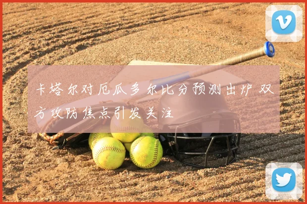 卡塔尔对厄瓜多尔比分预测出炉 双方攻防焦点引发关注