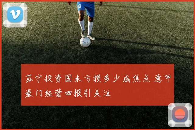 苏宁投资国米亏损多少成焦点 意甲豪门经营回报引关注