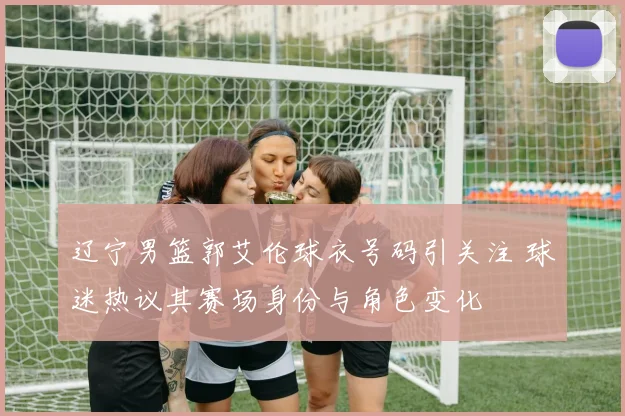 辽宁男篮郭艾伦球衣号码引关注 球迷热议其赛场身份与角色变化