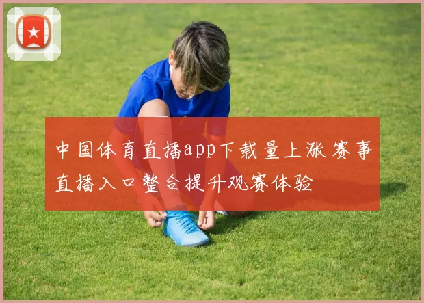 中国体育直播app下载量上涨 赛事直播入口整合提升观赛体验