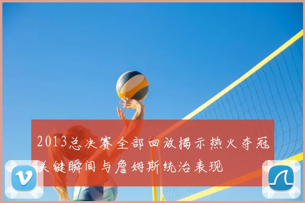 2013总决赛全部回放揭示热火夺冠关键瞬间与詹姆斯统治表现