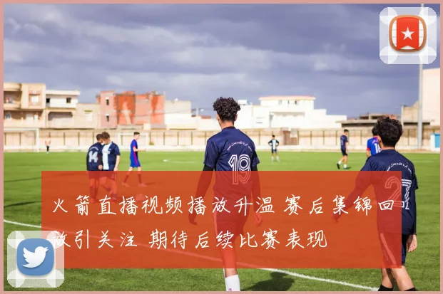 火箭直播视频播放升温 赛后集锦回放引关注 期待后续比赛表现