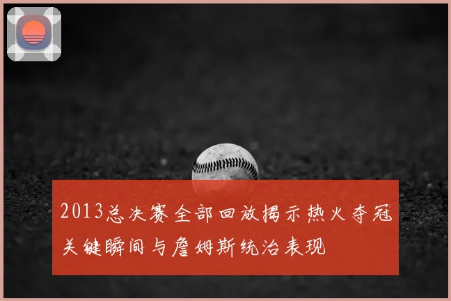 2013总决赛全部回放揭示热火夺冠关键瞬间与詹姆斯统治表现