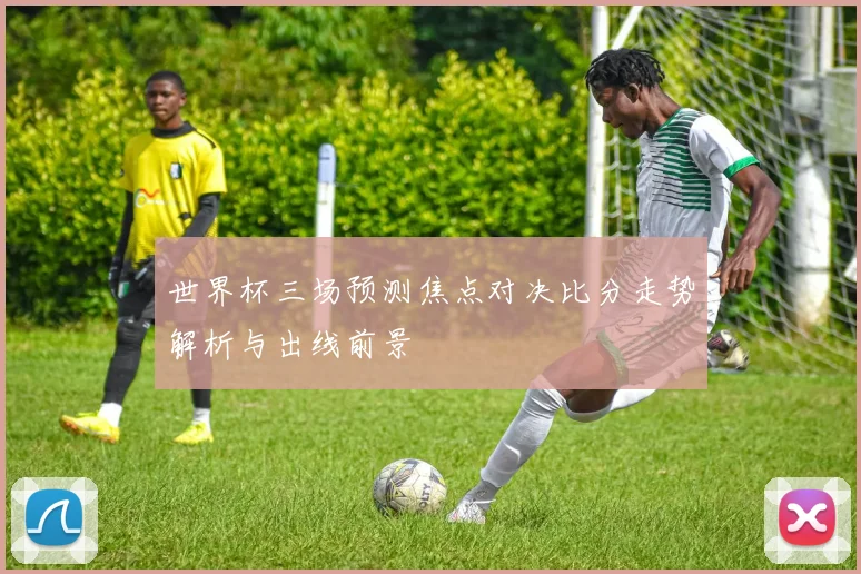 世界杯三场预测焦点对决比分走势解析与出线前景