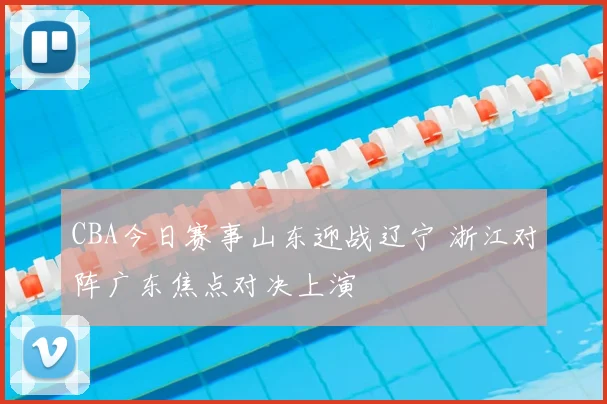 CBA今日赛事山东迎战辽宁 浙江对阵广东焦点对决上演