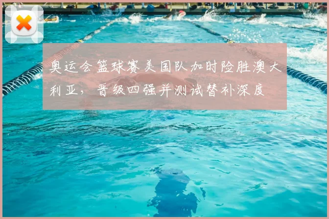 奥运会篮球赛美国队加时险胜澳大利亚，晋级四强并测试替补深度
