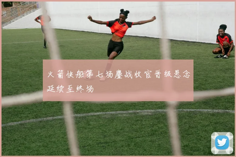 火箭快船第七场鏖战收官晋级悬念延续至终场