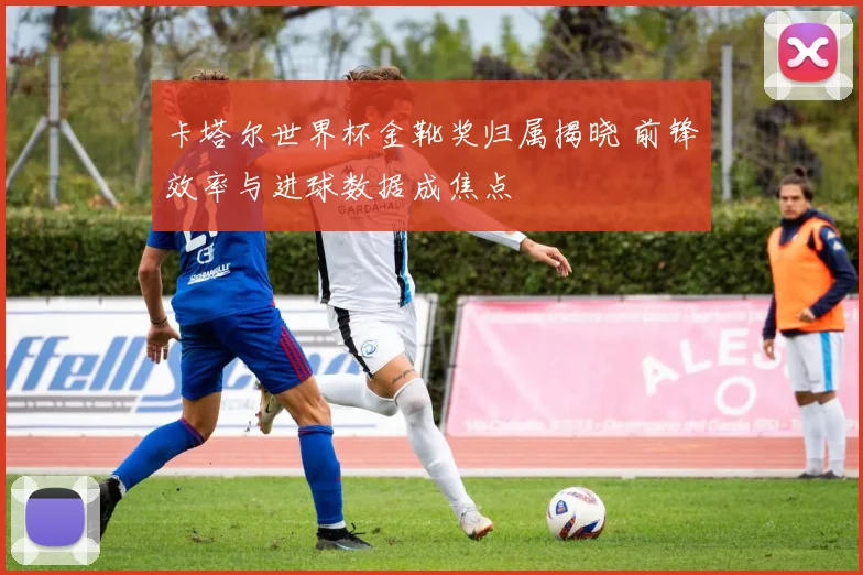 卡塔尔世界杯金靴奖归属揭晓 前锋效率与进球数据成焦点