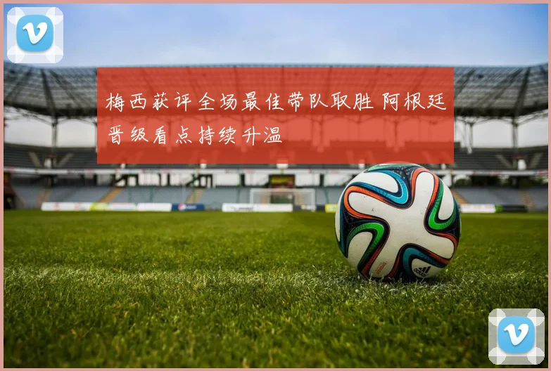 梅西获评全场最佳带队取胜 阿根廷晋级看点持续升温
