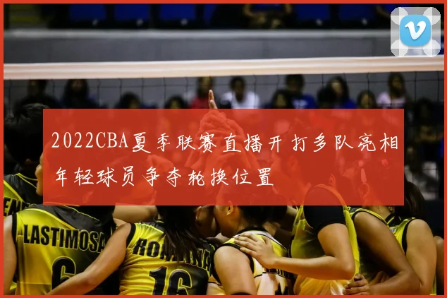 2022CBA夏季联赛直播开打多队亮相年轻球员争夺轮换位置