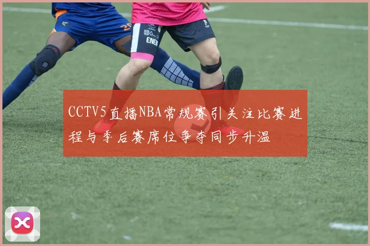 CCTV5直播NBA常规赛引关注比赛进程与季后赛席位争夺同步升温