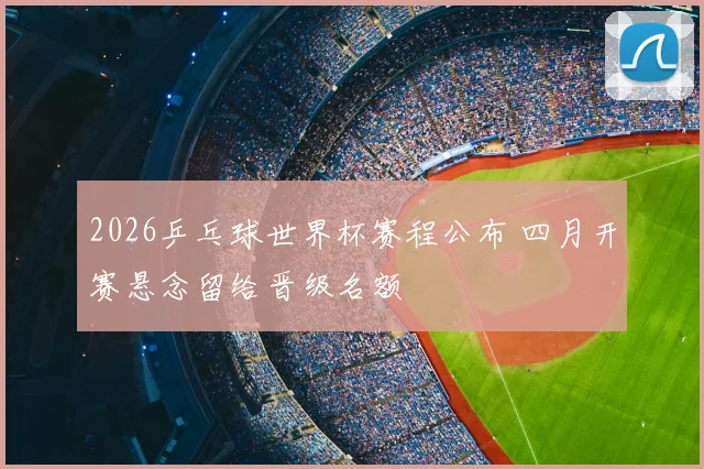 2026乒乓球世界杯赛程公布 四月开赛悬念留给晋级名额
