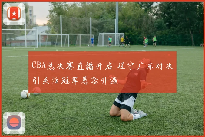 CBA总决赛直播开启 辽宁广东对决引关注冠军悬念升温