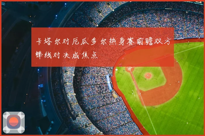 卡塔尔对厄瓜多尔热身赛前瞻双方锋线对决成焦点