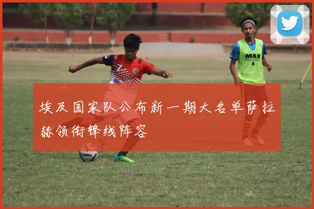 埃及国家队公布新一期大名单萨拉赫领衔锋线阵容