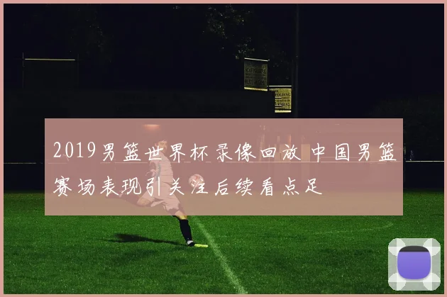 2019男篮世界杯录像回放 中国男篮赛场表现引关注后续看点足