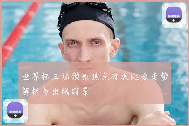 世界杯三场预测焦点对决比分走势解析与出线前景