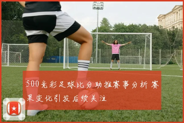 500竞彩足球比分助推赛事分析 赛果变化引发后续关注