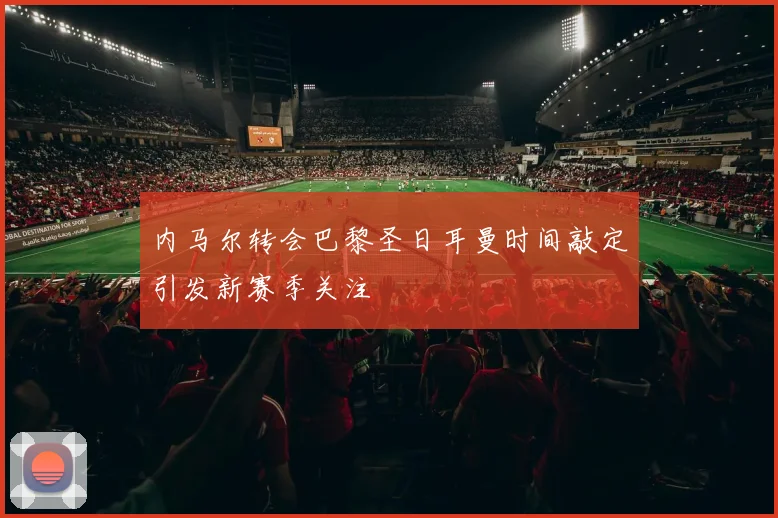 内马尔转会巴黎圣日耳曼时间敲定引发新赛季关注