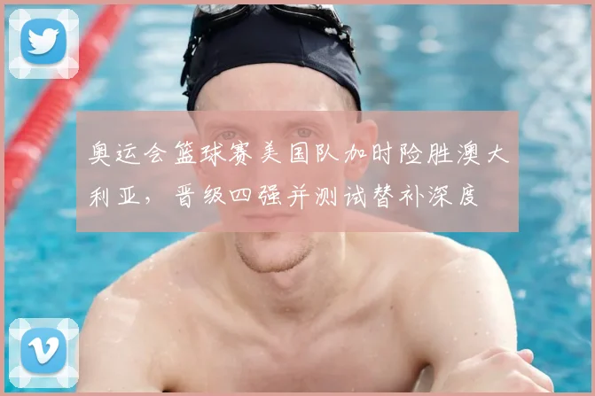 奥运会篮球赛美国队加时险胜澳大利亚，晋级四强并测试替补深度