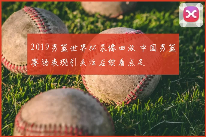 2019男篮世界杯录像回放 中国男篮赛场表现引关注后续看点足