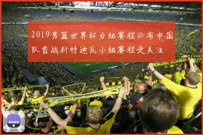 2019男篮世界杯分组赛程公布中国队首战科特迪瓦小组赛程受关注
