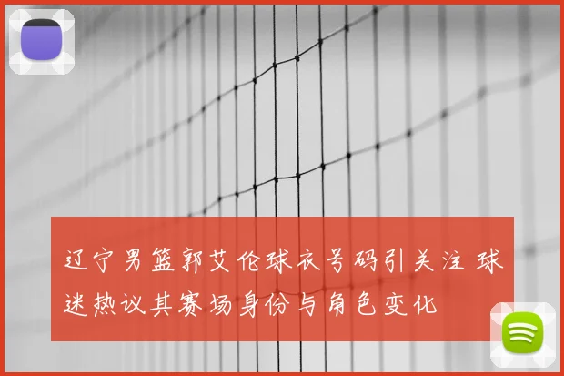 辽宁男篮郭艾伦球衣号码引关注 球迷热议其赛场身份与角色变化