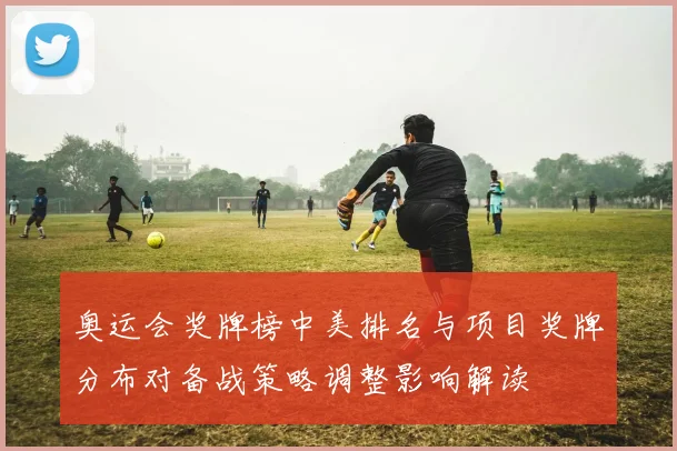 奥运会奖牌榜中美排名与项目奖牌分布对备战策略调整影响解读