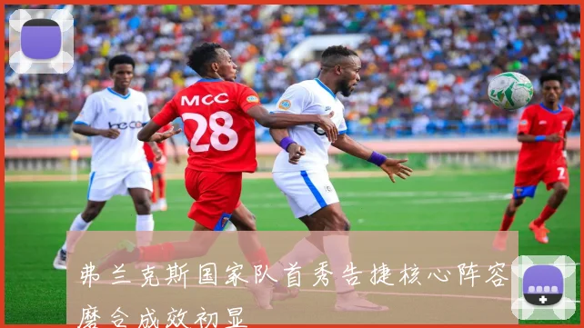 弗兰克斯国家队首秀告捷核心阵容磨合成效初显