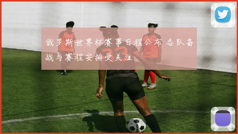俄罗斯世界杯赛事日程公布 各队备战与赛程安排受关注