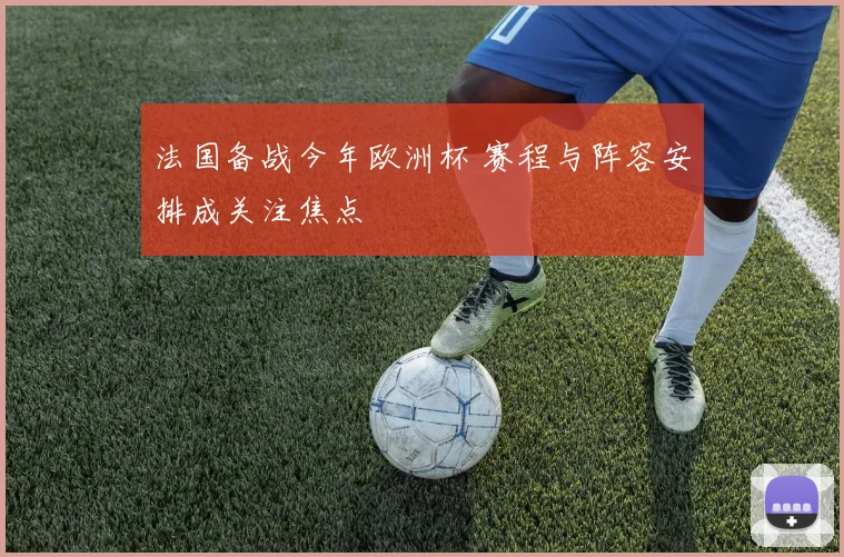 法国备战今年欧洲杯 赛程与阵容安排成关注焦点