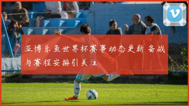 亚博乐鱼世界杯赛事动态更新 备战与赛程安排引关注