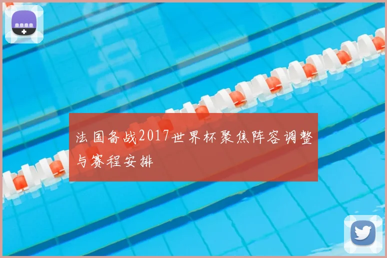法国备战2017世界杯聚焦阵容调整与赛程安排
